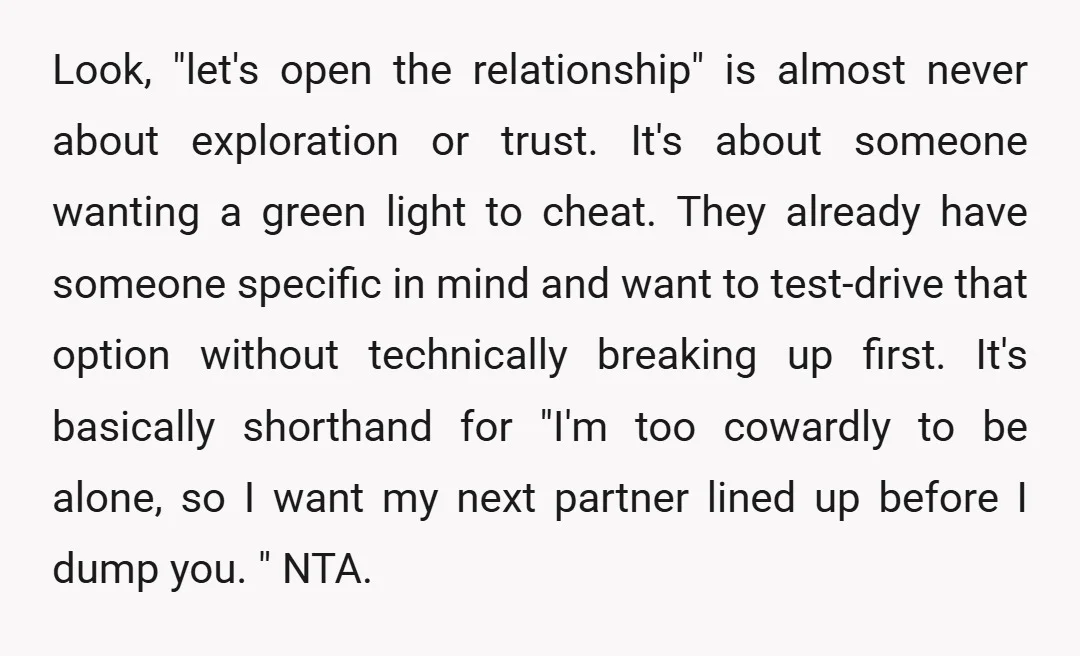 Look, "let's open the relationship" is almost never about exploration or trust. It's about someone wanting a green light to cheat. They already have someone specific in mind and want...
