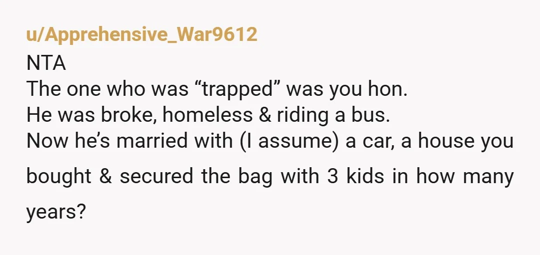 u/Apprehensive_War9612 NTA The one who was “trapped” was you hon. He was broke, homeless & riding a bus. Now he’s married with (I assume) a car, a house you bought...