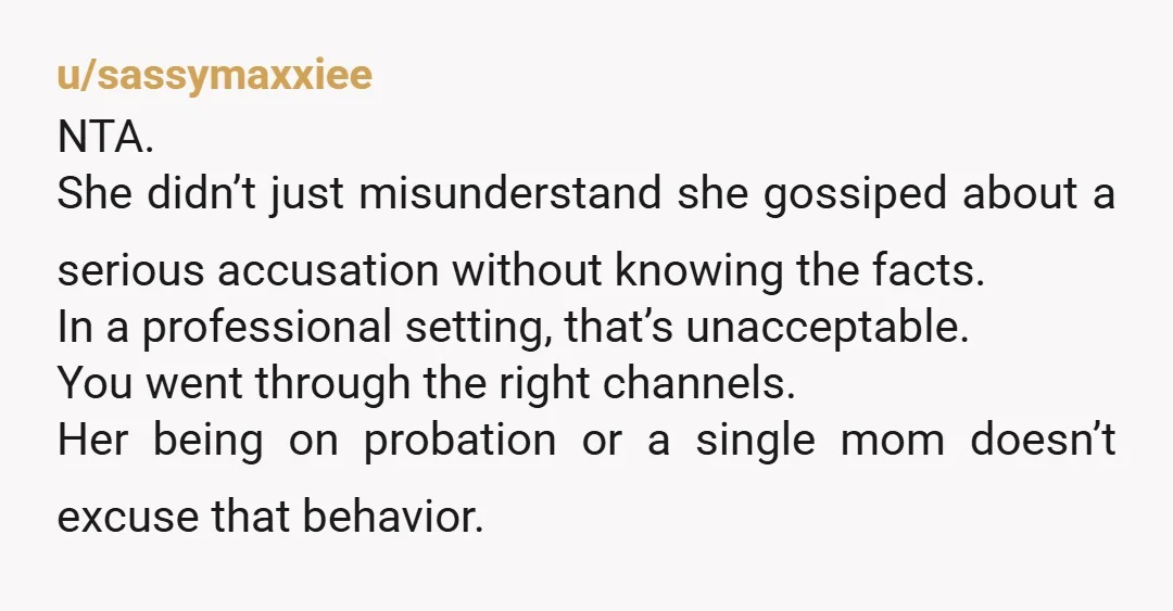 u/sassymaxxiee NTA. She didn’t just misunderstand she gossiped about a serious accusation without knowing the facts. In a professional setting, that’s unacceptable. You went through the right channels. Her being...