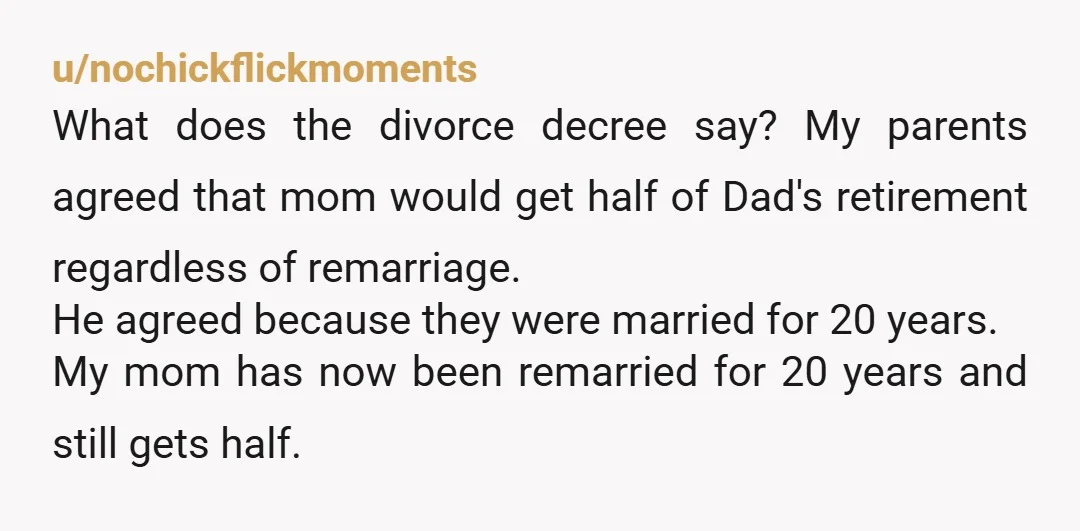 u/nochickflickmoments What does the divorce decree say? My parents agreed that mom would get half of Dad's retirement regardless of remarriage. He agreed because they were married for 20 years....