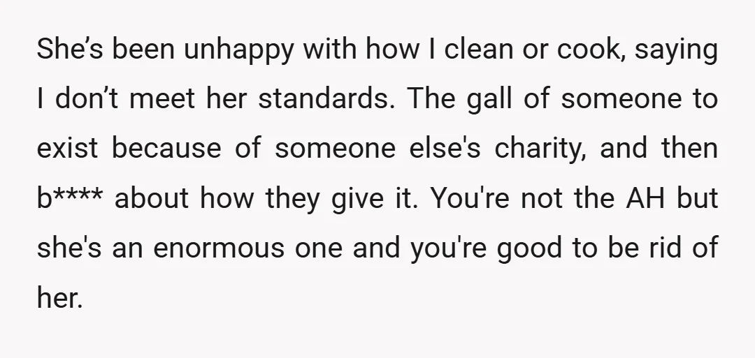 She’s been unhappy with how I clean or cook, saying I don’t meet her standards. The gall of someone to exist because of someone else's charity, and then b**** about...