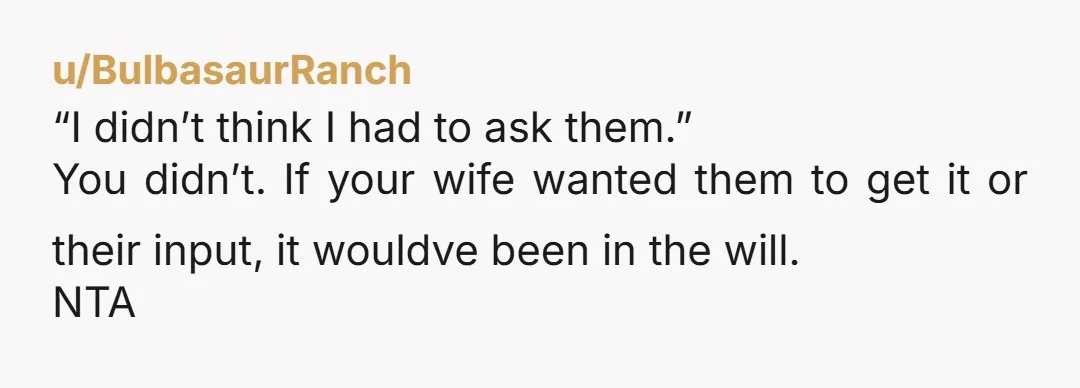 u/BulbasaurRanch “I didn’t think I had to ask them.” You didn’t. If your wife wanted them to get it or their input, it wouldve been in the will. NTA