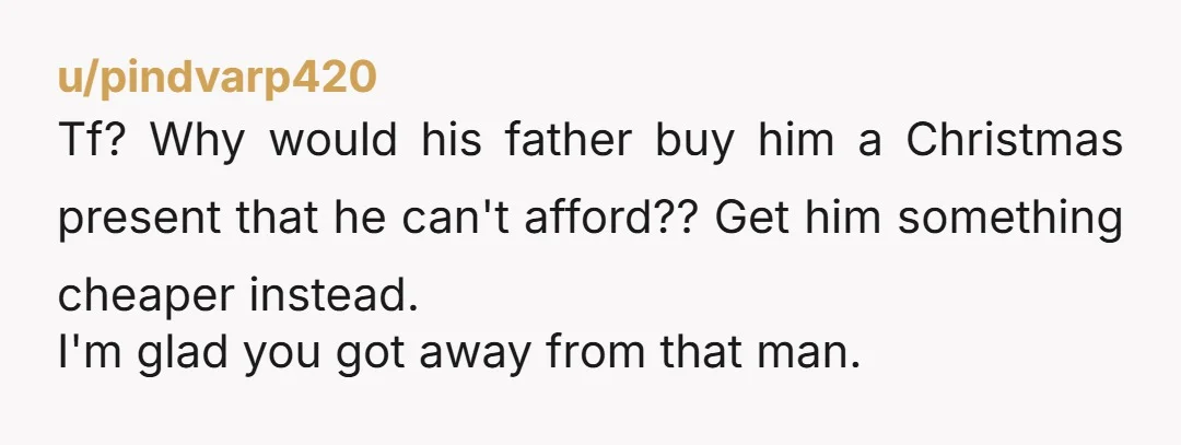 u/pindvarp420 Tf? Why would his father buy him a Christmas present that he can't afford?? Get him something cheaper instead. I'm glad you got away from that man.
