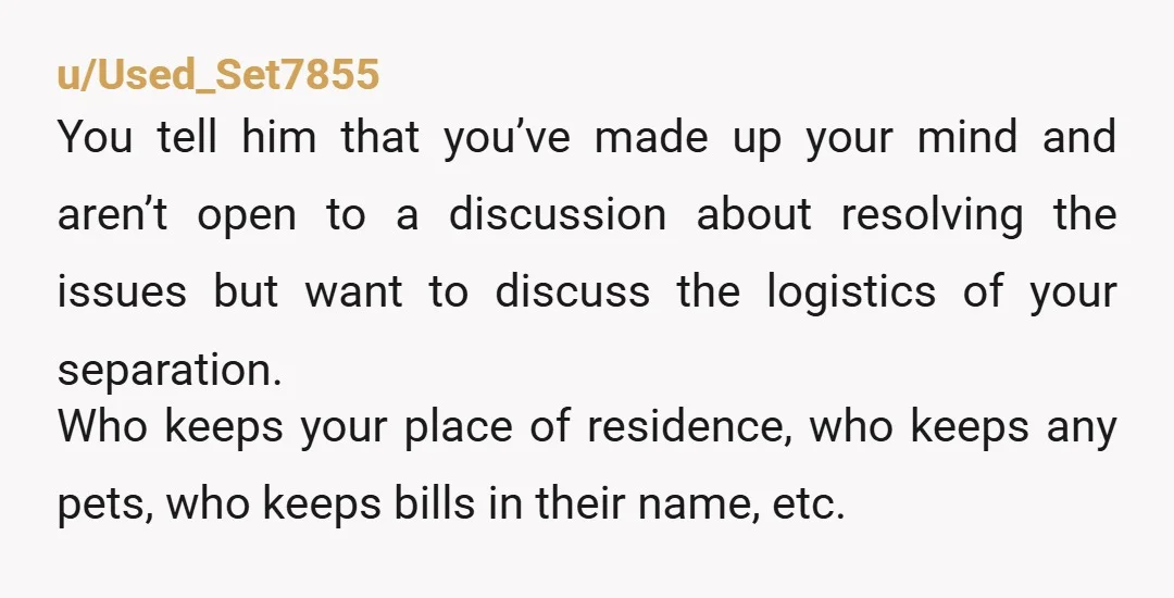 u/Used_Set7855 You tell him that you’ve made up your mind and aren’t open to a discussion about resolving the issues but want to discuss the logistics of your separation. Who...