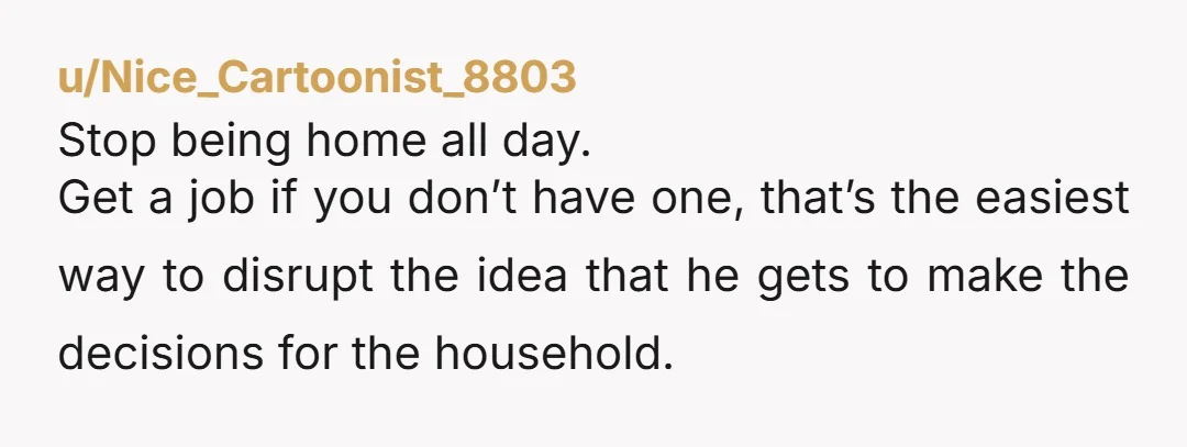 u/Nice_Cartoonist_8803 Stop being home all day. Get a job if you don’t have one, that’s the easiest way to disrupt the idea that he gets to make the decisions for...
