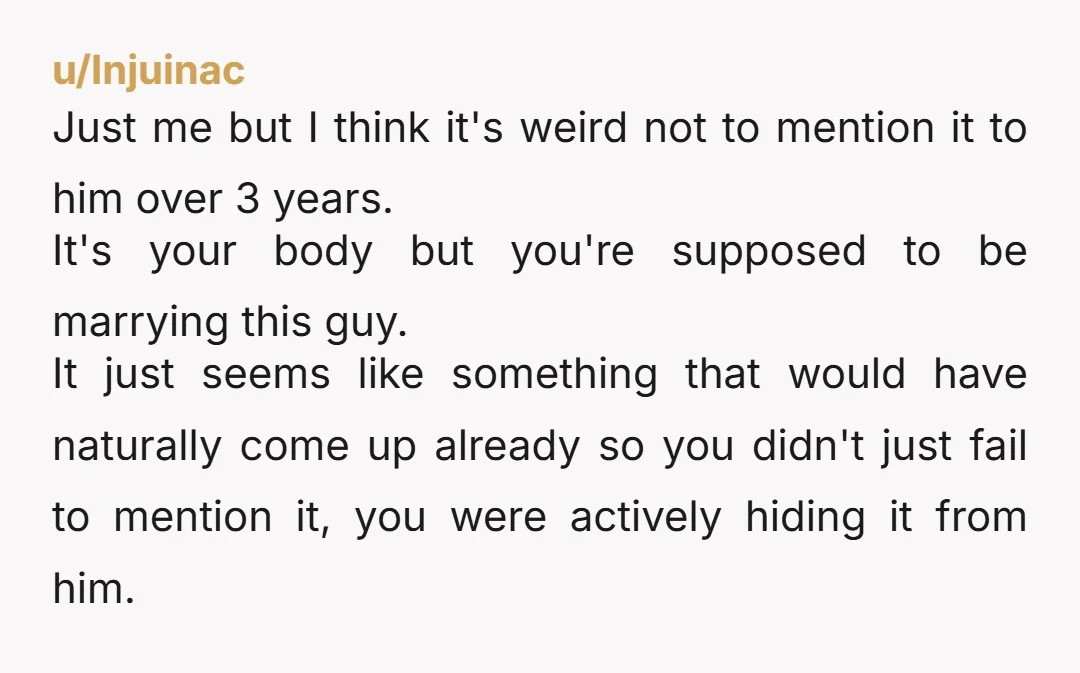 u/Injuinac Just me but I think it's weird not to mention it to him over 3 years. It's your body but you're supposed to be marrying this guy. It just...