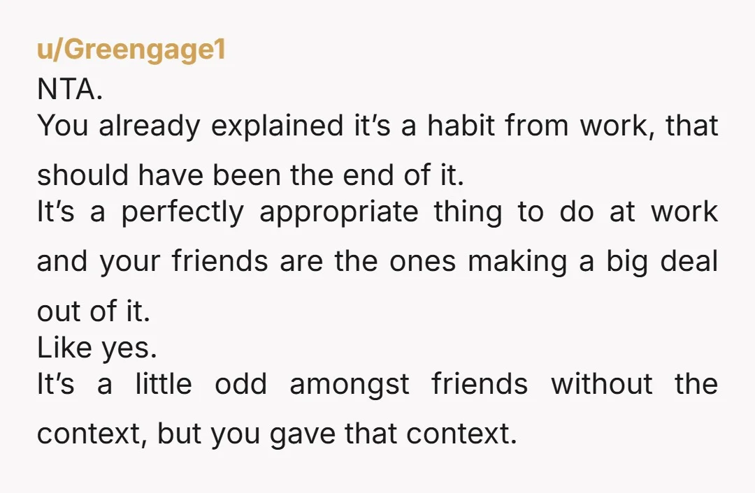 u/Greengage1 NTA. You already explained it’s a habit from work, that should have been the end of it. It’s a perfectly appropriate thing to do at work and your friends...