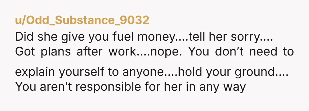 u/Odd_Substance_9032 Did she give you fuel money….tell her sorry…. Got plans after work….nope. You don’t need to explain yourself to anyone….hold your ground…. You aren’t responsible for her in any...
