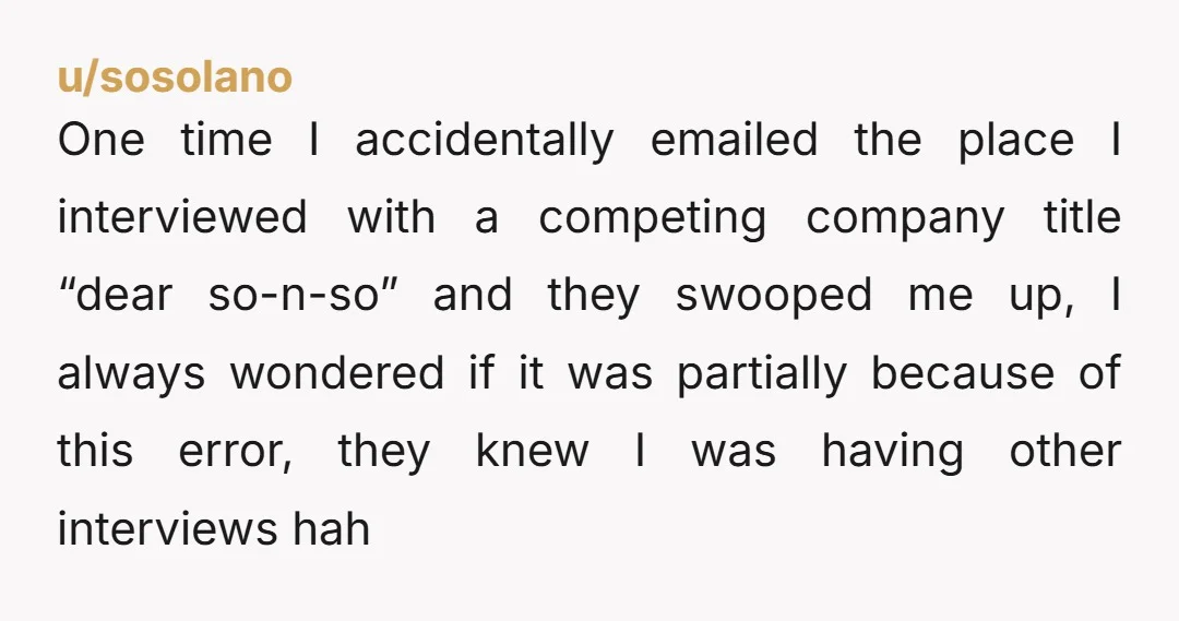 u/sosolano One time I accidentally emailed the place I interviewed with a competing company title “dear so-n-so” and they swooped me up, I always wondered if it was partially because...
