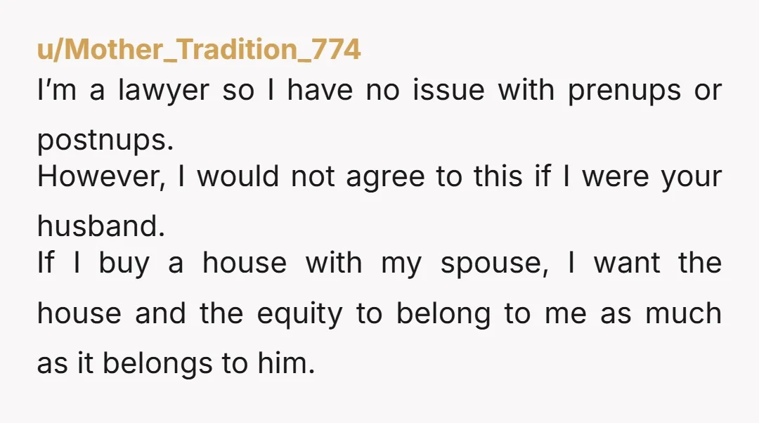 u/coygobbler It has nothing to do with trust or being insulting. Houses are marital assets and it’s valid that your parents would want to ensure that that equity put in...