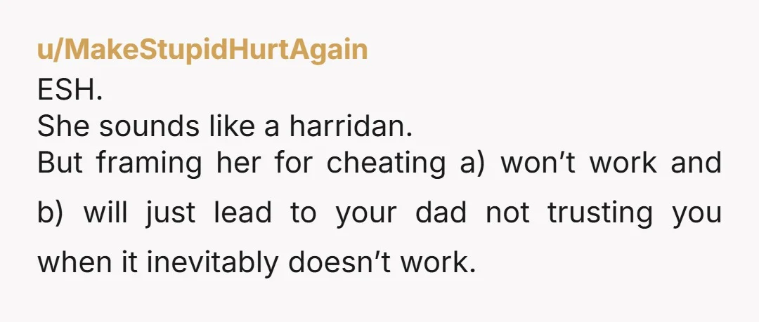 u/MakeStupidHurtAgain ESH. She sounds like a harridan. But framing her for cheating a) won’t work and b) will just lead to your dad not trusting you when it inevitably doesn’t...