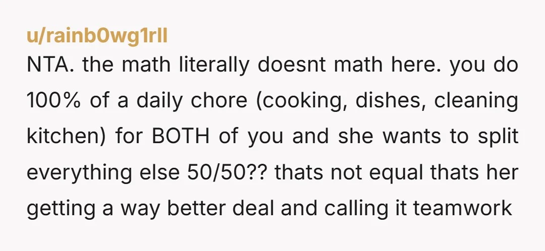 u/rainb0wg1rll NTA. the math literally doesnt math here. you do 100% of a daily chore (cooking, dishes, cleaning kitchen) for BOTH of you and she wants to split everything else...