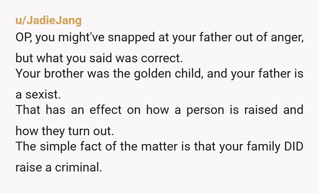u/JadieJang OP, you might've snapped at your father out of anger, but what you said was correct. Your brother was the golden child, and your father is a sexist. That...