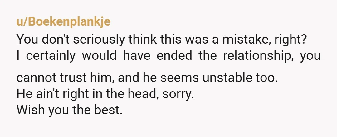 u/Boekenplankje You don't seriously think this was a mistake, right? I certainly would have ended the relationship, you cannot trust him, and he seems unstable too. He ain't right in...