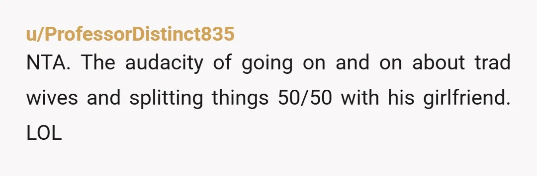 u/ProfessorDistinct835
NTA. The audacity of going on and on about trad wives and splitting things 50/50 with his girlfriend. LOL