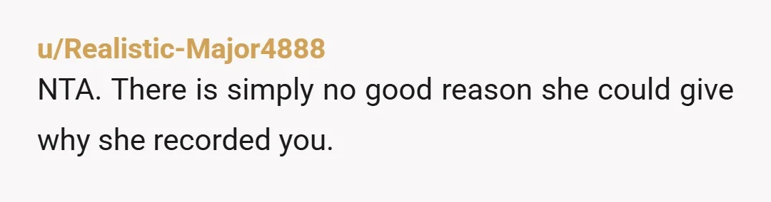 u/Realistic-Major4888 NTA. There is simply no good reason she could give why she recorded you.