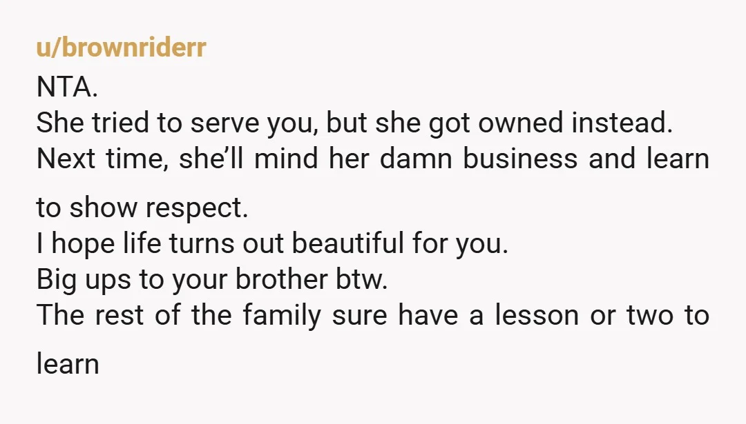 u/brownriderr NTA. She tried to serve you, but she got owned instead. Next time, she’ll mind her damn business and learn to show respect. I hope life turns out beautiful...