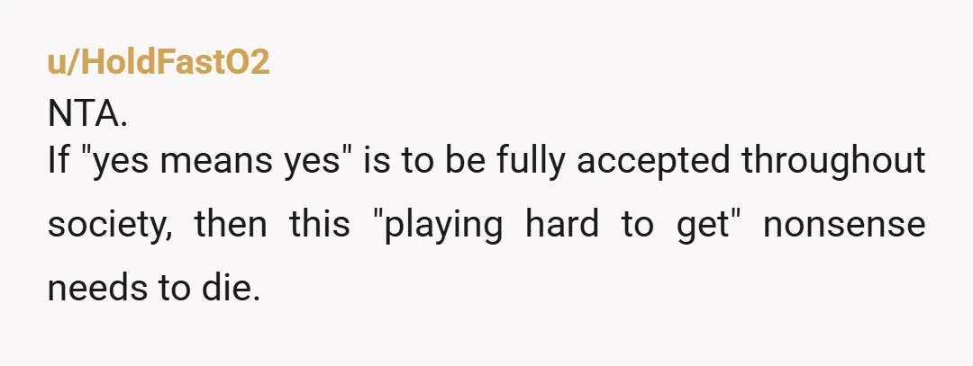 u/HoldFastO2
NTA.
If "yes means yes" is to be fully accepted throughout society, then this "playing hard to get" nonsense needs to die.
