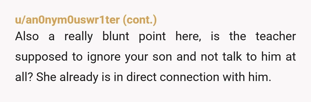 u/Mermaidtoo Your wife is overreacting and it may be due to jealousy. The teacher likely made the message private so that your son could read it at home and not...
