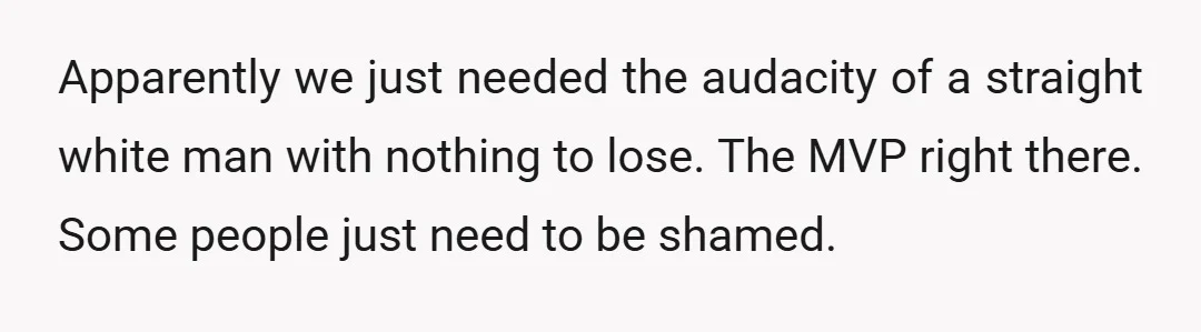 Apparently we just needed the audacity of a straight white man with nothing to lose. The MVP right there. Some people just need to be shamed.