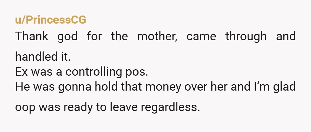 u/PrincessCG Thank god for the mother, came through and handled it. Ex was a controlling pos. He was gonna hold that money over her and I’m glad oop was ready...