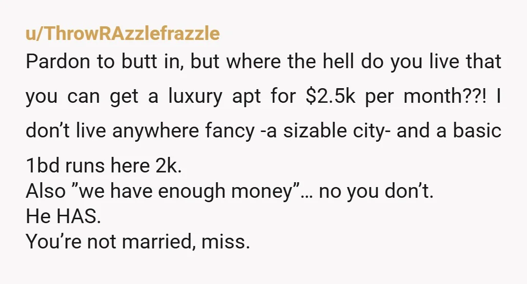 u/Teetee_1995 First question, how does this affect you? Are you wanting to move in with him? Did you offer to split rent with him for that luxury place ? He...