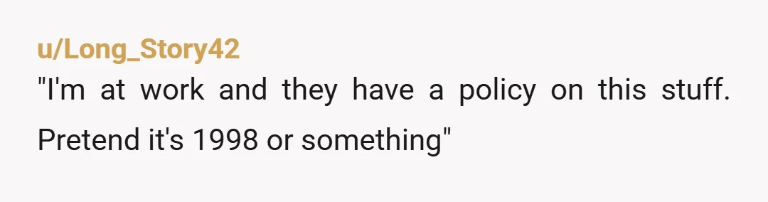 u/Long_Story42
"I'm at work and they have a policy on this stuff. Pretend it's 1998 or something"