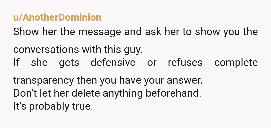 u/AnotherDominion Show her the message and ask her to show you the conversations with this guy. If she gets defensive or refuses complete transparency then you have your answer. Don’t...