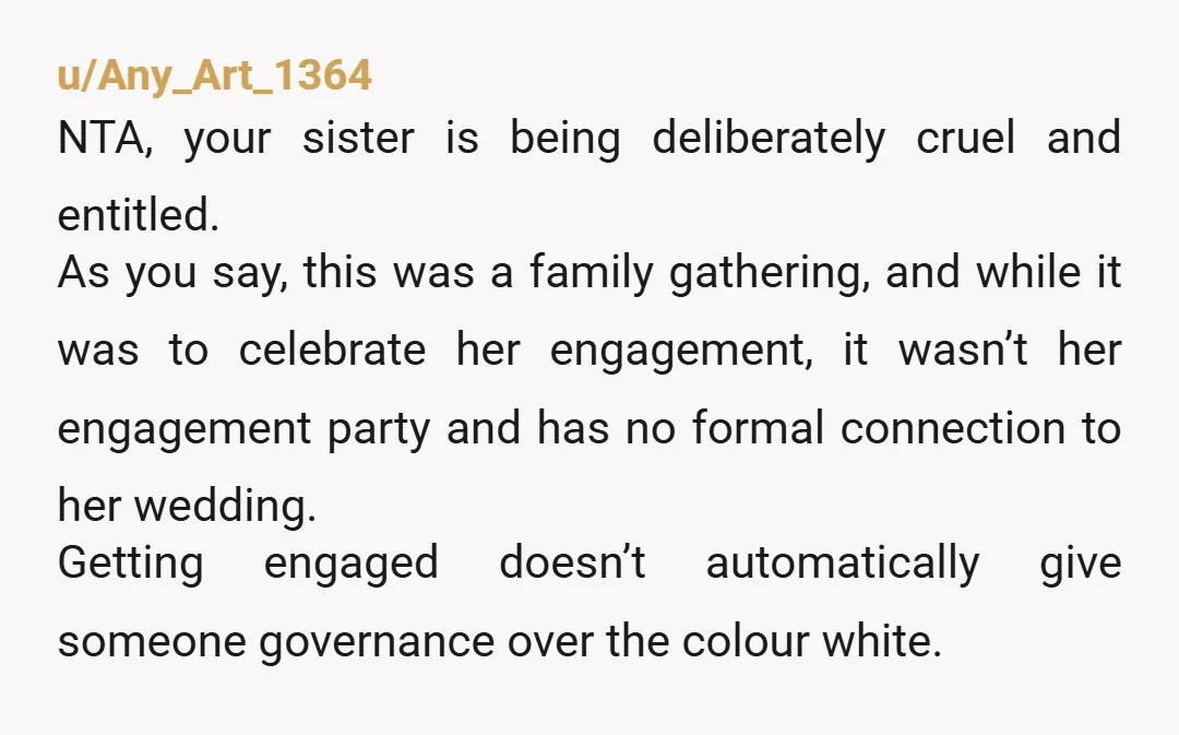 u/Any_Art_1364 NTA, your sister is being deliberately cruel and entitled. As you say, this was a family gathering, and while it was to celebrate her engagement, it wasn’t her engagement...