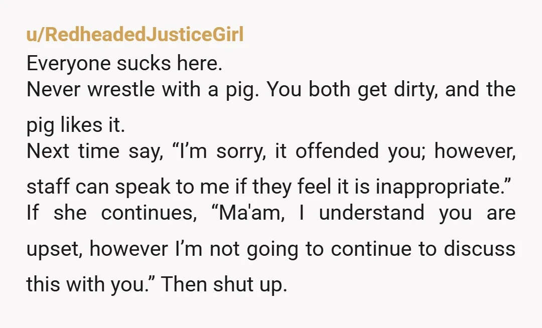 u/RedheadedJusticeGirl Everyone sucks here. Never wrestle with a pig. You both get dirty, and the pig likes it. Next time say, “I’m sorry, it offended you; however, staff can speak...