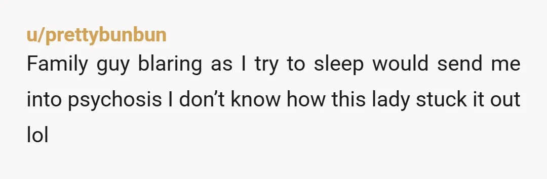 u/prettybunbun Family guy blaring as I try to sleep would send me into psychosis I don’t know how this lady stuck it out lol