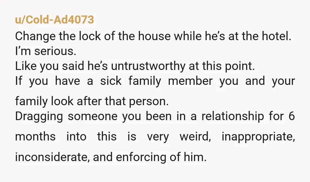 u/Cold-Ad4073 Change the lock of the house while he’s at the hotel. I’m serious. Like you said he’s untrustworthy at this point. If you have a sick family member you...