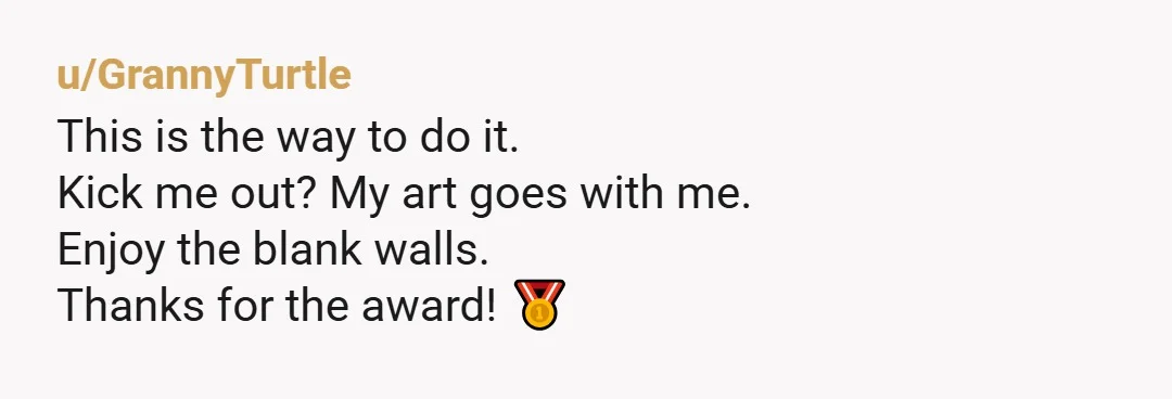 u/GrannyTurtle
This is the way to do it.
Kick me out? My art goes with me.
Enjoy the blank walls.
Thanks for the award! 🥇