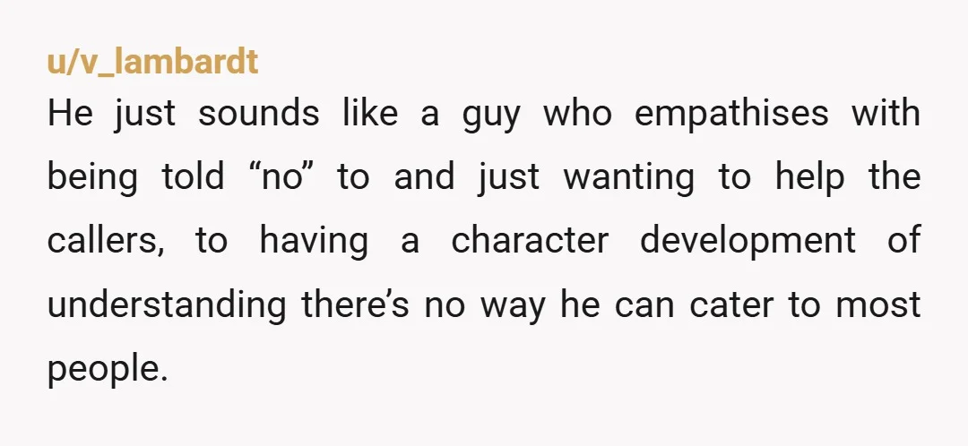 u/v_lambardt He just sounds like a guy who empathises with being told “no” to and just wanting to help the callers, to having a character development of understanding there’s no...