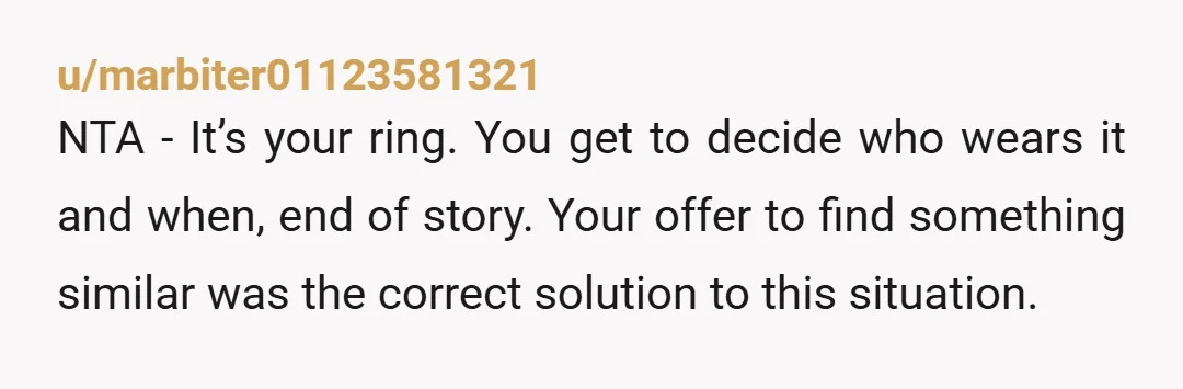 u/marbiter01123581321 NTA - It’s your ring. You get to decide who wears it and when, end of story. Your offer to find something similar was the correct solution to this...