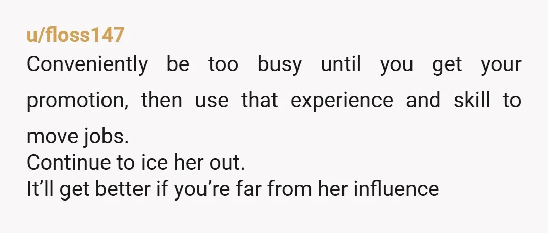 u/floss147 Conveniently be too busy until you get your promotion, then use that experience and skill to move jobs. Continue to ice her out. It’ll get better if you’re far...