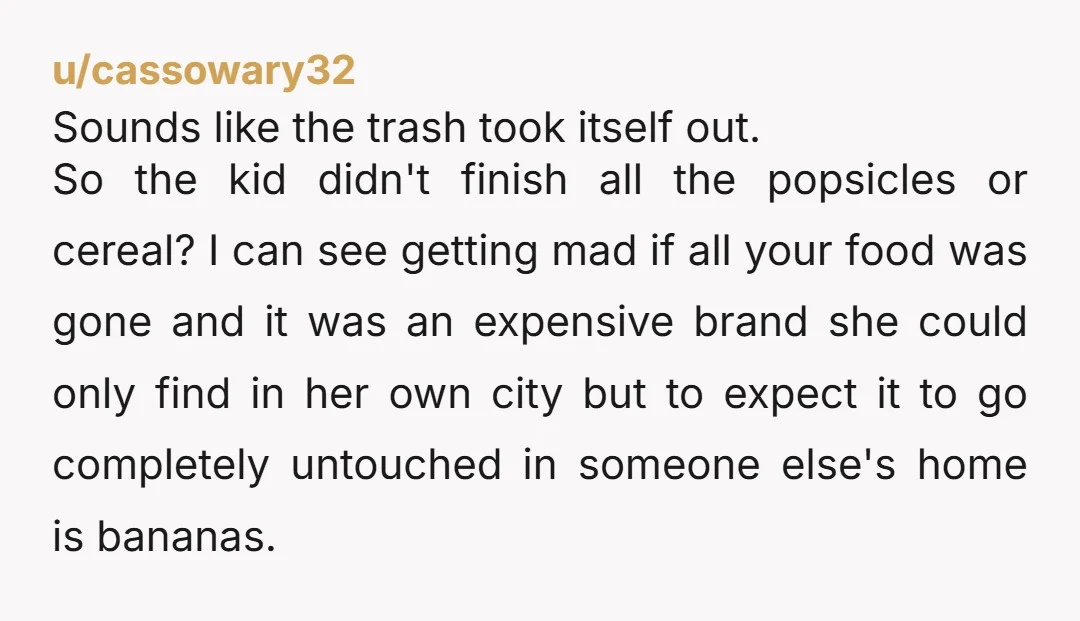 u/cassowary32 Sounds like the trash took itself out. So the kid didn't finish all the popsicles or cereal? I can see getting mad if all your food was gone and...