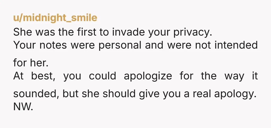 u/midnight_smile She was the first to invade your privacy. Your notes were personal and were not intended for her. At best, you could apologize for the way it sounded, but...