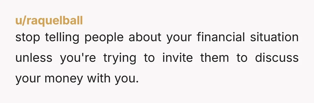 u/raquelball
stop telling people about your financial situation unless you're trying to invite them to discuss your money with you.