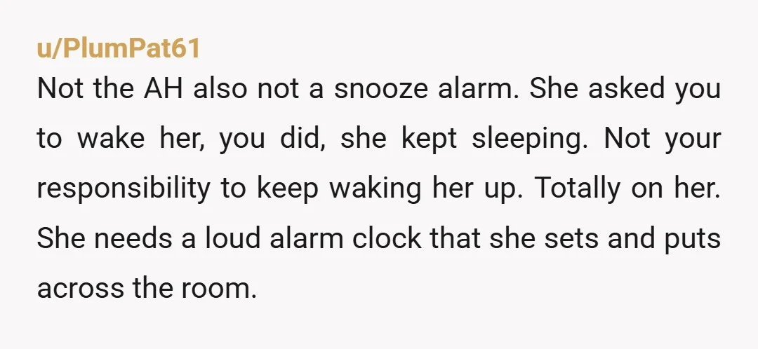 u/fromhelley If you can call her, she has a phone. That phone has an alarm, and a snooze setting. You are not an alarm. It is logical that you have...