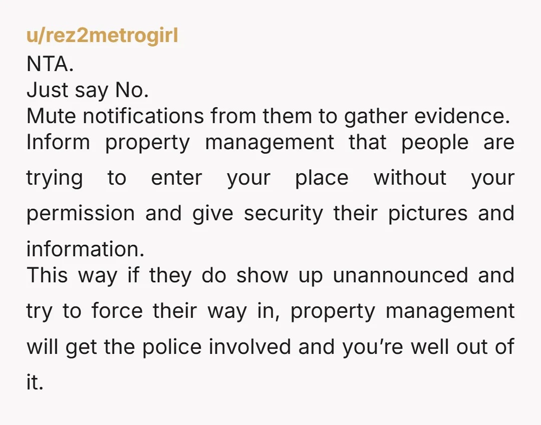 u/rez2metrogirl NTA. Just say No. Mute notifications from them to gather evidence. Inform property management that people are trying to enter your place without your permission and give security their...