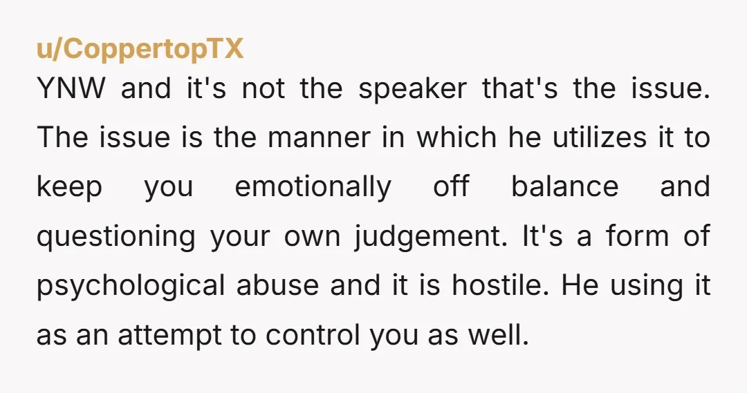 u/CoppertopTX YNW and it's not the speaker that's the issue. The issue is the manner in which he utilizes it to keep you emotionally off balance and questioning your own...