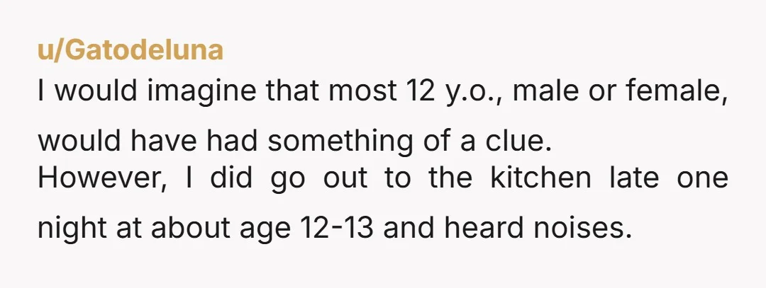 u/Gatodeluna I would imagine that most 12 y.o., male or female, would have had something of a clue. However, I did go out to the kitchen late one night at...