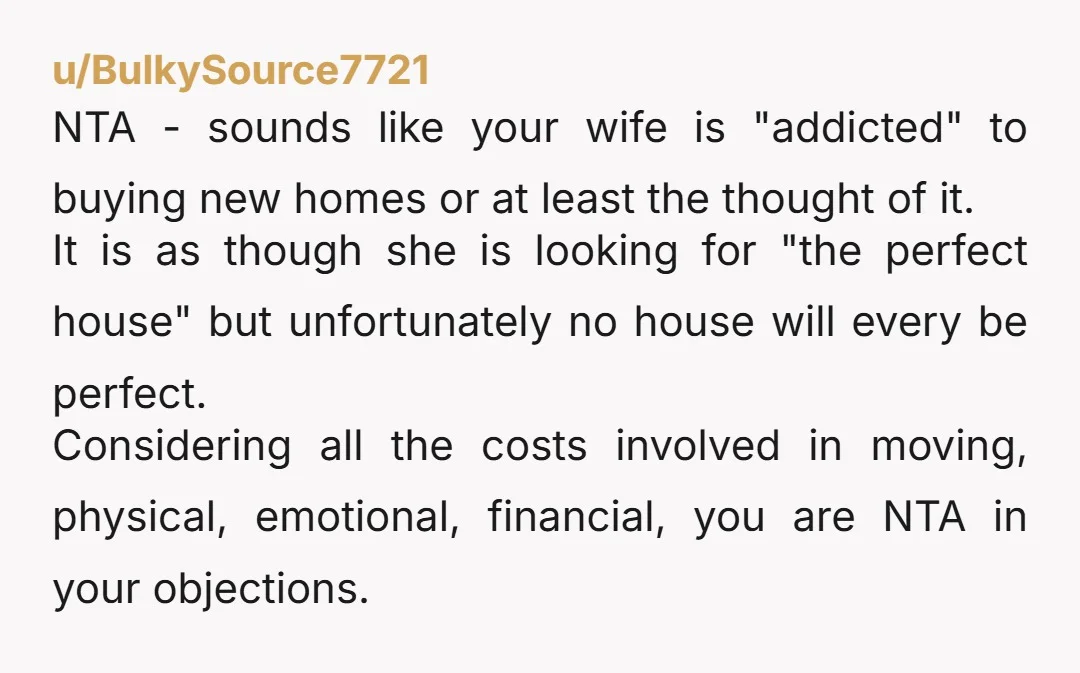 u/RoyallyOakie NTA...Moving can absolutely be soul-killing. Your wife is looking at properties that don't meet your needs. It seems that you've invested a lot of time and money to make...