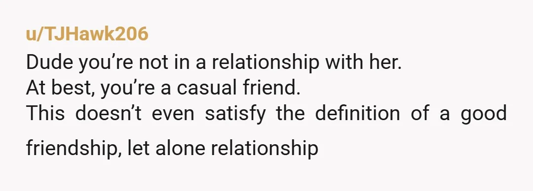 u/TJHawk206
Dude you’re not in a relationship with her.
At best, you’re a casual friend.
This doesn’t even satisfy the definition of a good friendship, let alone relationship