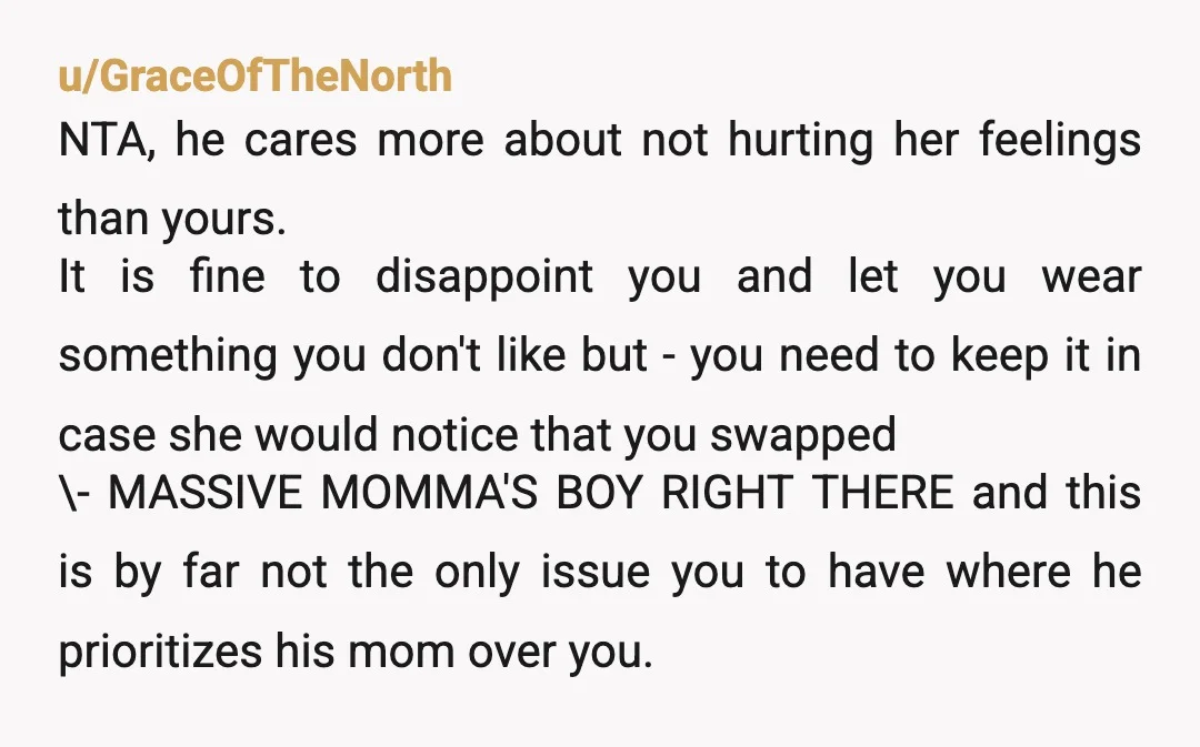 u/GraceOfTheNorth NTA, he cares more about not hurting her feelings than yours. It is fine to disappoint you and let you wear something you don't like but - you need...