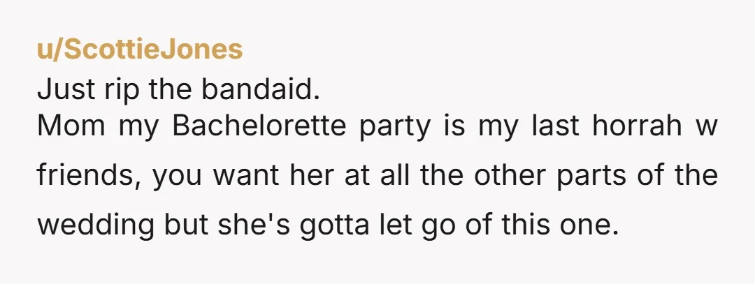 u/ScottieJones Just rip the bandaid. Mom my Bachelorette party is my last horrah w friends, you want her at all the other parts of the wedding but she's gotta let...