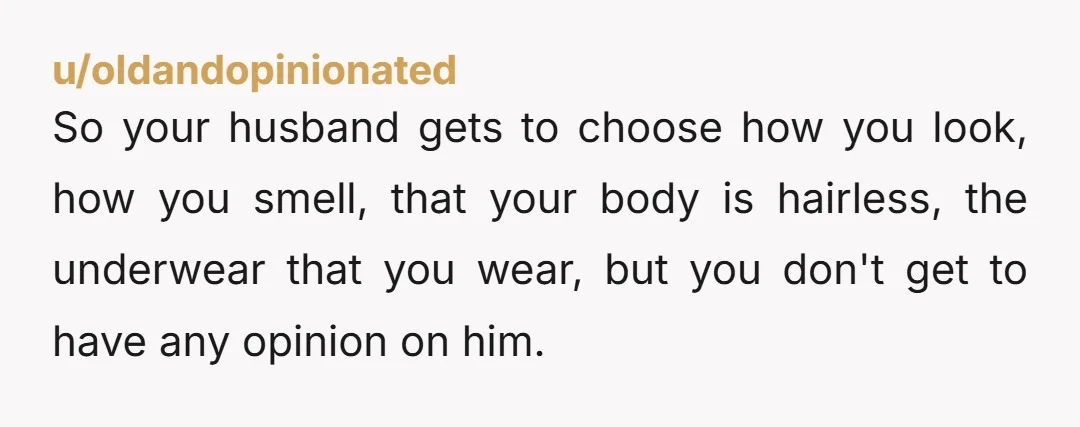 u/oldandopinionated So your husband gets to choose how you look, how you smell, that your body is hairless, the underwear that you wear, but you don't get to have any...