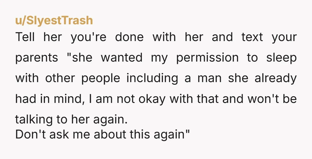 u/SlyestTrash Tell her you're done with her and text your parents "she wanted my permission to sleep with other people including a man she already had in mind, I am...
