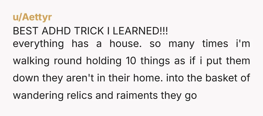 u/Aettyr BEST ADHD TRICK I LEARNED!!! everything has a house. so many times i'm walking round holding 10 things as if i put them down they aren't in their home....